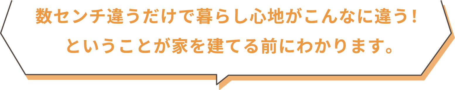 数センチ違うだけで暮らし心地がこんなに違う！ということが家を建てる前にわかります。