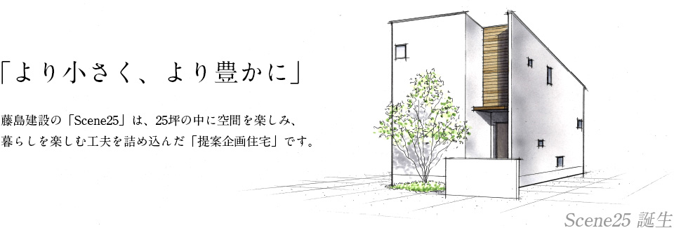 「より小さく、より豊かに」　藤島建設の「Scene25」は、25坪の中に空間を楽しみ、暮らしを楽しむ工夫を詰め込んだ「提案企画住宅」です。
